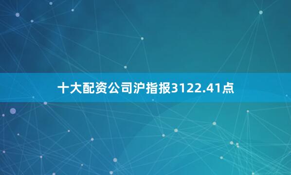十大配资公司沪指报3122.41点