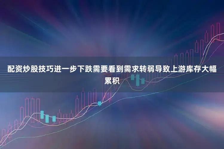 配资炒股技巧进一步下跌需要看到需求转弱导致上游库存大幅累积