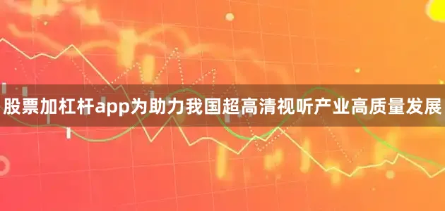 股票加杠杆app为助力我国超高清视听产业高质量发展