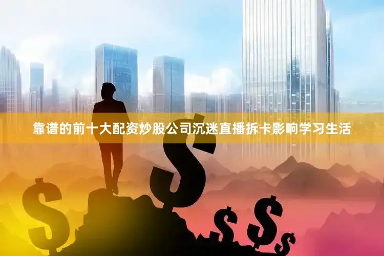 靠谱的前十大配资炒股公司沉迷直播拆卡影响学习生活