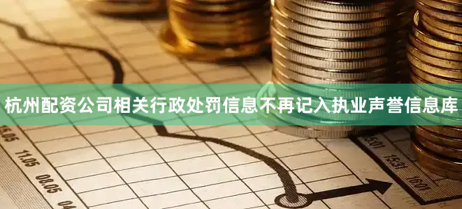 杭州配资公司相关行政处罚信息不再记入执业声誉信息库