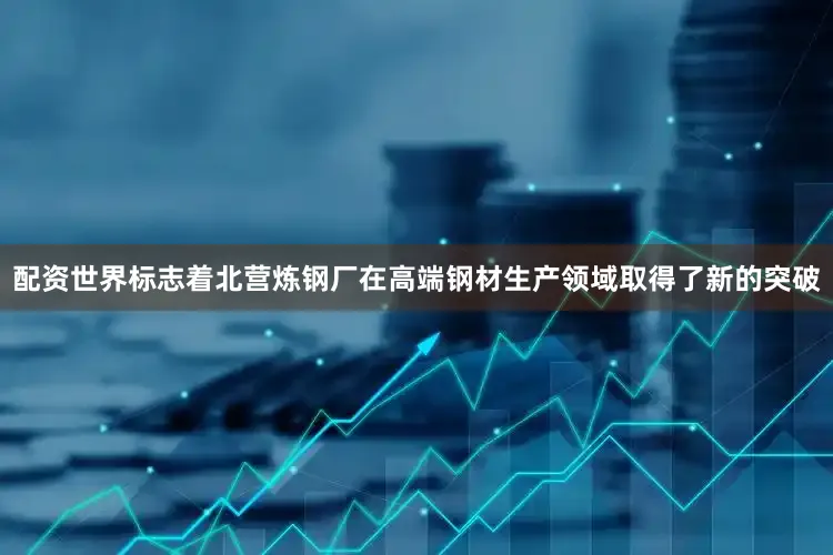 配资世界标志着北营炼钢厂在高端钢材生产领域取得了新的突破