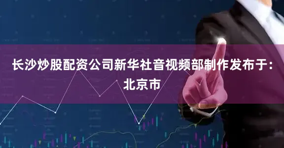 长沙炒股配资公司新华社音视频部制作发布于：北京市