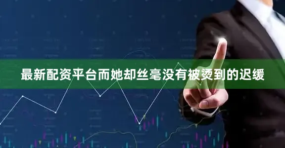 最新配资平台而她却丝毫没有被烫到的迟缓