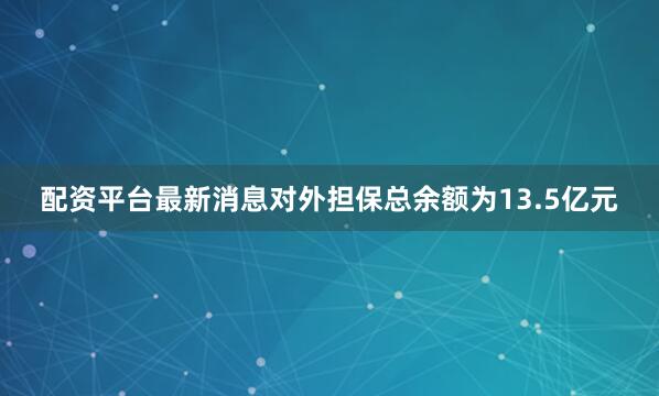 配资平台最新消息对外担保总余额为13.5亿元