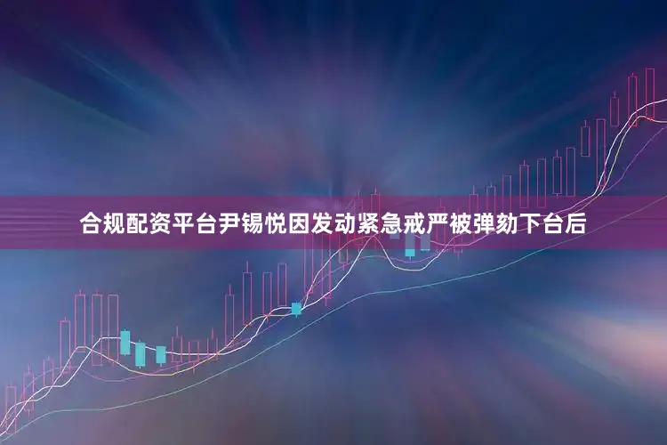 合规配资平台尹锡悦因发动紧急戒严被弹劾下台后
