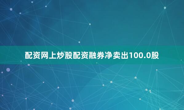 配资网上炒股配资融券净卖出100.0股