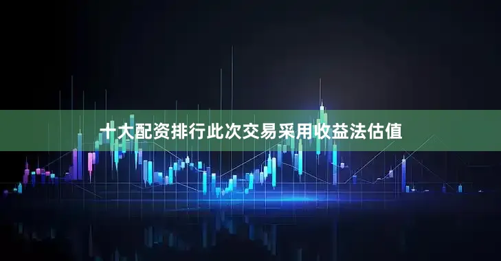 十大配资排行此次交易采用收益法估值