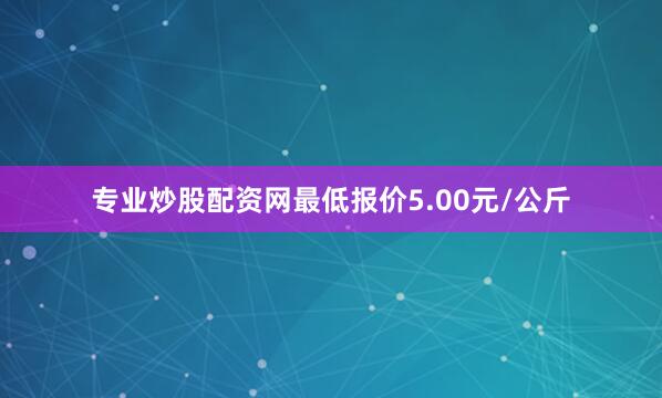 专业炒股配资网最低报价5.00元/公斤