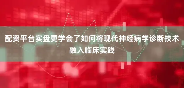 配资平台实盘更学会了如何将现代神经病学诊断技术融入临床实践
