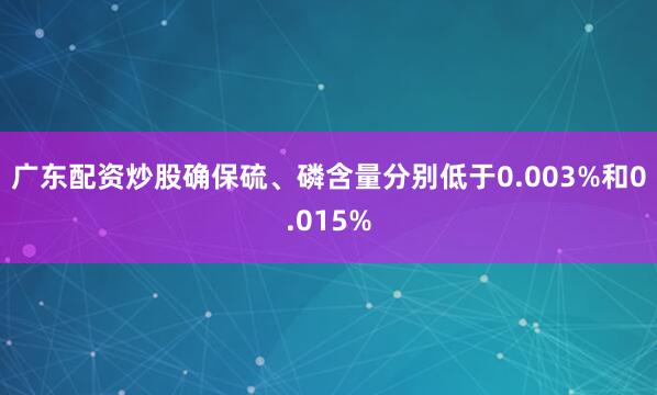 广东配资炒股确保硫、磷含量分别低于0.003%和0.015%