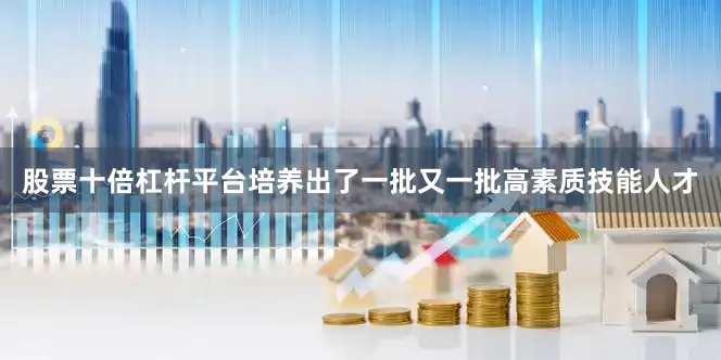 股票十倍杠杆平台培养出了一批又一批高素质技能人才